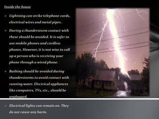 Inside the house
 Lightning can strike telephone cords,
electrical wires and metal pipes .
 During a thunderstorm contact with
these should be avoided. It is safer to
use mobile phones and cordless
phones. However, it is not wise to call
up a person who is receiving your
phone through a wired phone.
 Bathing should be avoided during
thunderstorms to avoid contact with
running water. Electrical appliances
like computers, TVs, etc., should be
unplugged.
 Electrical lights can remain on. They
do not cause any harm.
 