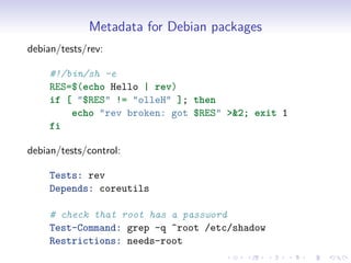 Metadata for Debian packages
debian/tests/rev:
#!/bin/sh -e
RES=$(echo Hello | rev)
if [ "$RES" != "olleH" ]; then
echo "rev broken: got $RES" >&2; exit 1
fi
debian/tests/control:
Tests: rev
Depends: coreutils
# check that root has a password
Test-Command: grep -q ^root /etc/shadow
Restrictions: needs-root
 