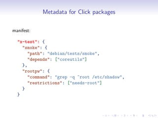 Metadata for Click packages
manifest:
"x-test": {
"smoke": {
"path": "debian/tests/smoke",
"depends": ["coreutils"]
},
"rootpw": {
"command": "grep -q ^root /etc/shadow",
"restrictions": ["needs-root"]
}
}
 