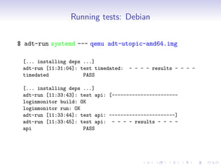 Running tests: Debian
$ adt-run systemd --- qemu adt-utopic-amd64.img
[... installing deps ...]
adt-run [11:31:04]: test timedated: - - - - results - - - -
timedated PASS
[... installing deps ...]
adt-run [11:33:43]: test api: [-----------------------
loginmonitor build: OK
loginmonitor run: OK
adt-run [11:33:44]: test api: -----------------------]
adt-run [11:33:45]: test api: - - - - results - - - -
api PASS
 