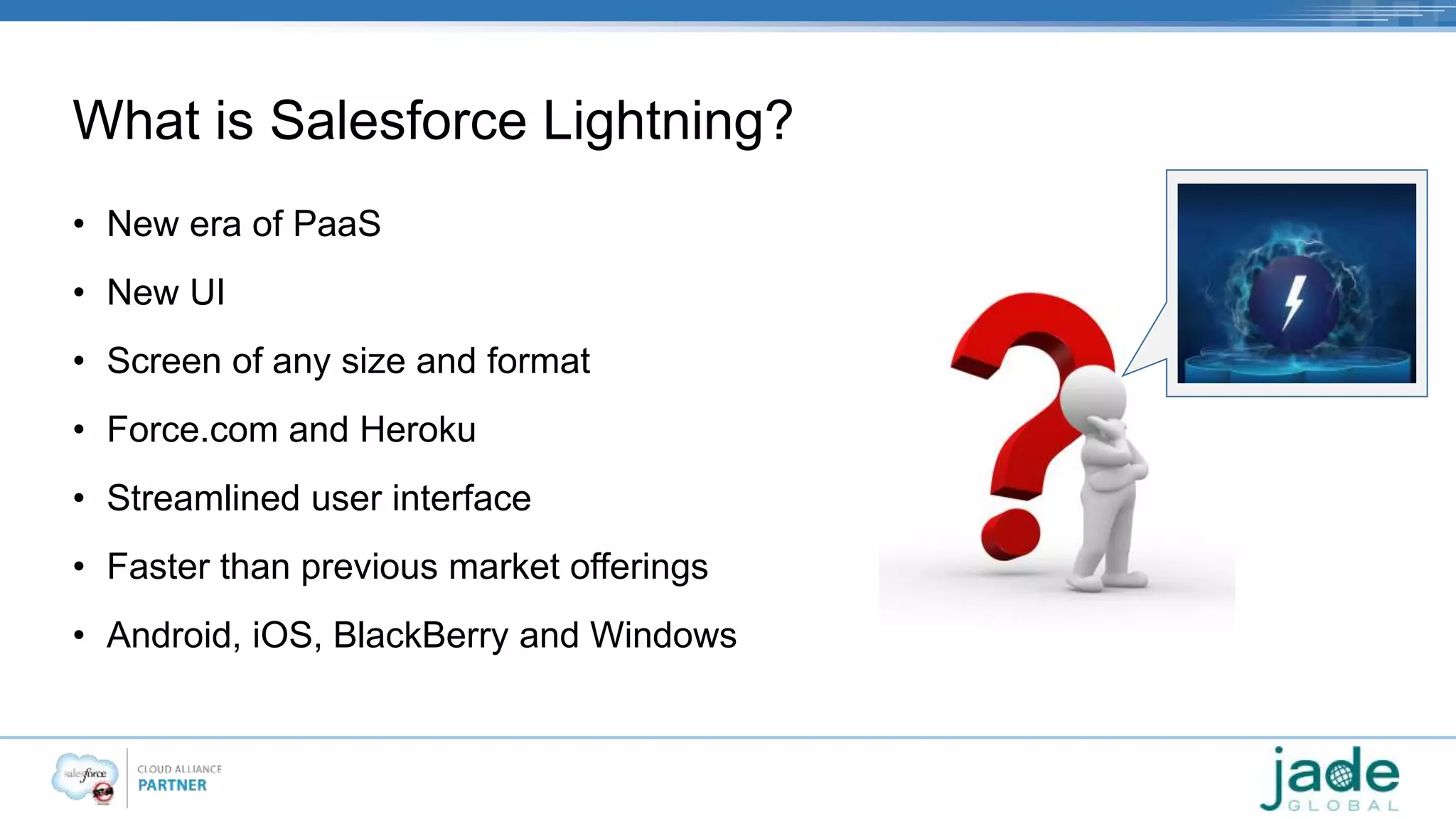 What is Salesforce Lightning? 
• New era of PaaS 
• New UI 
• Screen of any size and format 
• Force.com and Heroku 
• Streamlined user interface 
• Faster than previous market offerings 
• Android, iOS, BlackBerry and Windows 
 