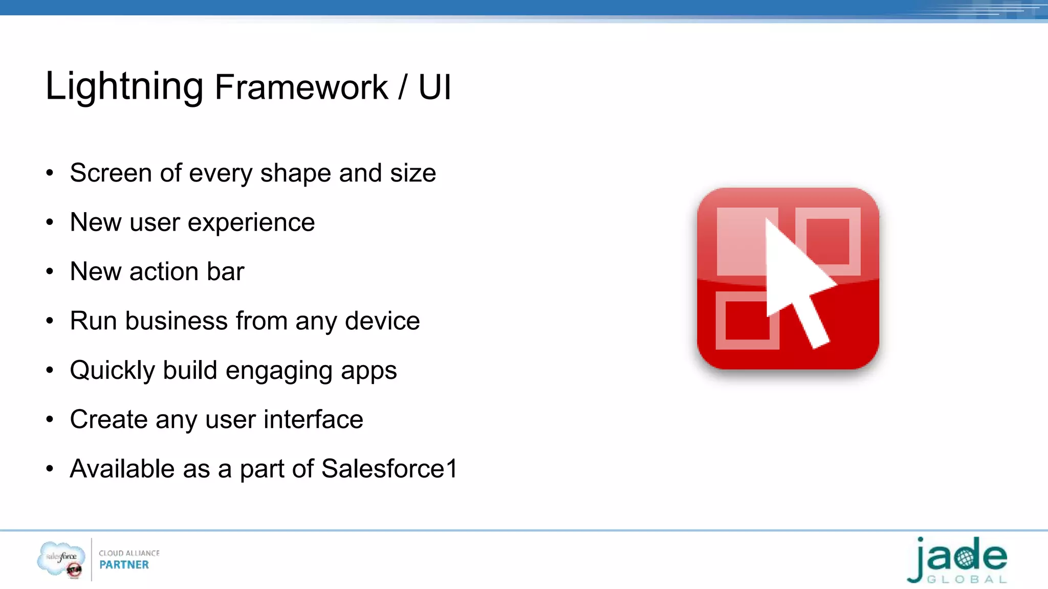 Lightning Framework / UI 
• Screen of every shape and size 
• New user experience 
• New action bar 
• Run business from any device 
• Quickly build engaging apps 
• Create any user interface 
• Available as a part of Salesforce1 
 
