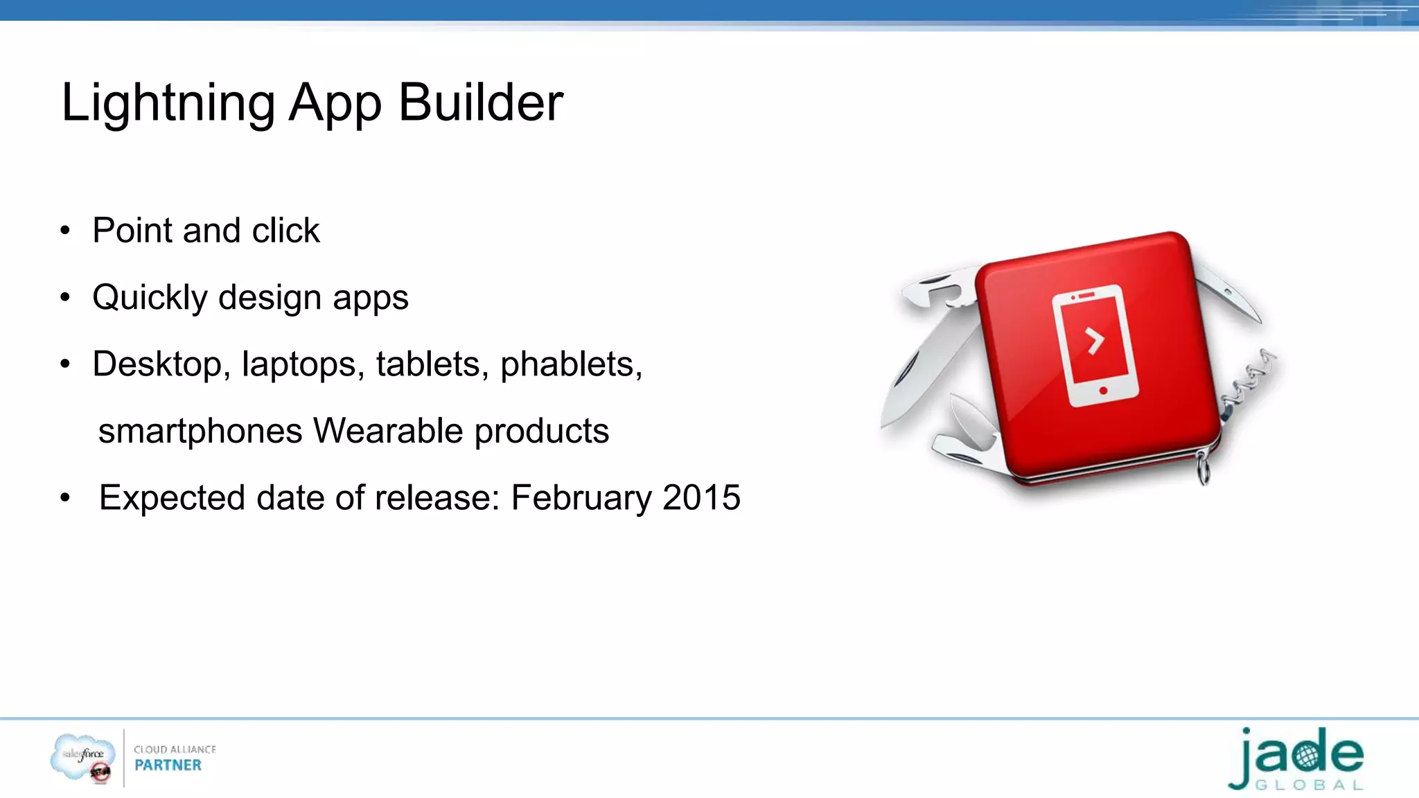 Lightning App Builder 
• Point and click 
• Quickly design apps 
• Desktop, laptops, tablets, phablets, 
smartphones Wearable products 
• Expected date of release: February 2015 
 