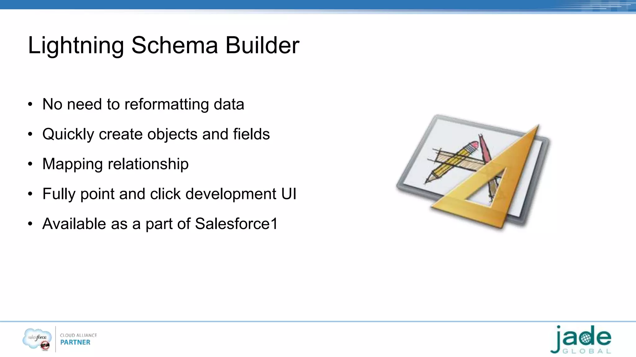 Lightning Schema Builder 
• No need to reformatting data 
• Quickly create objects and fields 
• Mapping relationship 
• Fully point and click development UI 
• Available as a part of Salesforce1 
 