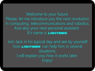 Welcome to your future.
Please, let me introduce you the next revolution
in computing, telecommunications and robotics.
And also your next personal assistant:
It's name is Lightning.
Join Jack in his typical day and see by yourself
how Lightning can help him in several
situations.
I will explain you how it works later.
Enjoy!
 