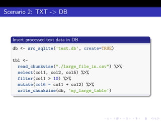 Scenario 2: TXT -> DB
Insert processed text data in DB
db <- src_sqlite('test.db', create=TRUE)
tbl <-
read_chunkwise("./large_file_in.csv") %>%
select(col1, col2, col5) %>%
filter(col1 > 10) %>%
mutate(col6 = col1 + col2) %>%
write_chunkwise(db, 'my_large_table')
 
