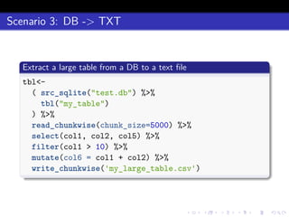Scenario 3: DB -> TXT
Extract a large table from a DB to a text ﬁle
tbl<-
( src_sqlite("test.db") %>%
tbl("my_table")
) %>%
read_chunkwise(chunk_size=5000) %>%
select(col1, col2, col5) %>%
filter(col1 > 10) %>%
mutate(col6 = col1 + col2) %>%
write_chunkwise('my_large_table.csv')
 