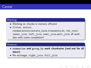 Caveat
Working:
Working on chunks is memory eﬃcient
filter, select,
rename,mutate,mutate_each,transmute,do, tbl_vars,
inner_join, left_join, semi_join,anti_join all work ,
also with name completion!
However:
summarize and group_by work chunkwise (and not for all
data!)
No arrange, right_join, full_join
 