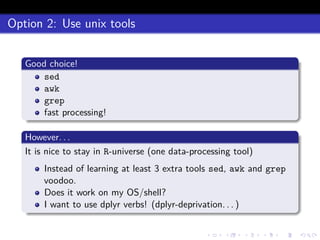 Option 2: Use unix tools
Good choice!
sed
awk
grep
fast processing!
However. . .
It is nice to stay in R-universe (one data-processing tool)
Instead of learning at least 3 extra tools sed, awk and grep
voodoo.
Does it work on my OS/shell?
I want to use dplyr verbs! (dplyr-deprivation. . . )
 