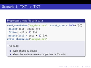 Scenario 1: TXT -> TXT
Preprocess a text ﬁle with data
read_chunkwise("my_data.csv", chunk_size = 5000) %>%
select(col1, col2) %>%
filter(col1 > 1) %>%
mutate(col3 = col1 + 1) %>%
write_chunkwise("output.csv")
This code:
evals chunk by chunk
allows for column name completion in Rstudio!
 