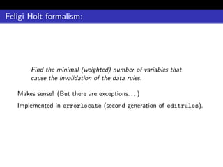 Feligi Holt formalism:
Find the minimal (weighted) number of variables that
cause the invalidation of the data rules.
Makes sense! (But there are exceptions. . . )
Implemented in errorlocate (second generation of editrules).
 