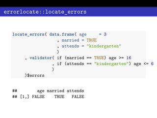 errorlocate::locate_errors
locate_errors( data.frame( age = 3
, married = TRUE
, attends = "kindergarten"
)
, validator( if (married == TRUE) age >= 16
, if (attends == "kindergarten") age <= 6
)
)$errors
## age married attends
## [1,] FALSE TRUE FALSE
 