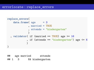 errorlocate::replace_errors
replace_errors(
data.frame( age = 3
, married = TRUE
, attends = "kindergarten"
)
, validator( if (married == TRUE) age >= 16
, if (attends == "kindergarten") age <= 6
)
)
## age married attends
## 1 3 NA kindergarten
 