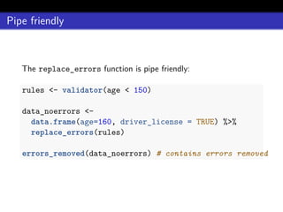 Pipe friendly
The replace_errors function is pipe friendly:
rules <- validator(age < 150)
data_noerrors <-
data.frame(age=160, driver_license = TRUE) %>%
replace_errors(rules)
errors_removed(data_noerrors) # contains errors removed
 