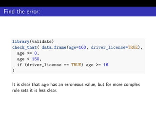Find the error:
library(validate)
check_that( data.frame(age=160, driver_license=TRUE),
age >= 0,
age < 150,
if (driver_license == TRUE) age >= 16
)
It is clear that age has an erroneous value, but for more complex
rule sets it is less clear.
 