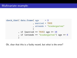 Multivariate example:
check_that( data.frame( age = 3
, married = TRUE
, attends = "kindergarten"
)
, if (married == TRUE) age >= 16
, if (attends == "kindergarten") age <= 6
)
Ok, clear that this is a faulty record, but what is the error?
 