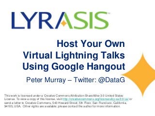 Host Your Own
Virtual Lightning Talks
Using Google Hangout
Peter Murray – Twitter: @DataG
This work is licensed under a Creative Commons Attribution-ShareAlike 3.0 United States
License. To view a copy of this license, visit http://creativecommons.org/licenses/by-sa/3.0/us/ or
send a letter to Creative Commons, 543 Howard Street, 5th Floor, San Francisco, California,
94105, USA. Other rights are available; please contact the author for more information.
 