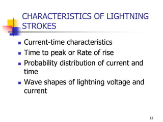 12
CHARACTERISTICS OF LIGHTNING
STROKES
 Current-time characteristics
 Time to peak or Rate of rise
 Probability distribution of current and
time
 Wave shapes of lightning voltage and
current
 