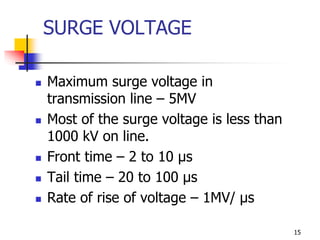 15
SURGE VOLTAGE
 Maximum surge voltage in
transmission line – 5MV
 Most of the surge voltage is less than
1000 kV on line.
 Front time – 2 to 10 µs
 Tail time – 20 to 100 µs
 Rate of rise of voltage – 1MV/ µs
 