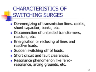 20
CHARACTERISTICS OF
SWITCHING SURGES
 De-energizing of transmission lines, cables,
shunt capacitor, banks, etc.
 Disconnection of unloaded transformers,
reactors, etc.
 Energization or reclosing of lines and
reactive loads.
 Sudden switching off of loads.
 Short circuit and fault clearances.
 Resonance phenomenon like ferro-
resonance, arcing grounds, etc.
 