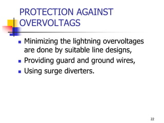22
PROTECTION AGAINST
OVERVOLTAGS
 Minimizing the lightning overvoltages
are done by suitable line designs,
 Providing guard and ground wires,
 Using surge diverters.
 