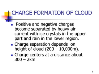 6
CHARGE FORMATION OF CLOUD
 Positive and negative charges
become separated by heavy air
current with ice crystals in the upper
part and rain in the lower region.
 Charge separation depends on
height of cloud (200 – 10,000m).
 Charge centers at a distance about
300 – 2km
 