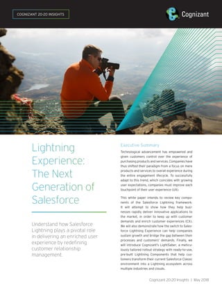 Lightning
Experience:
The Next
Generation of
Salesforce
Understand how Salesforce
Lightning plays a pivotal role
in delivering an enriched user
experience by redefining
customer relationship
management.
Executive Summary
Technological advancement has empowered and
given customers control over the experience of
purchasing products and services. Companies have
thus shifted their paradigm from a focus on mere
products and services to overall experience during
the entire engagement lifecycle. To successfully
adapt to this trend, which coincides with growing
user expectations, companies must improve each
touchpoint of their user experience (UX).
This white paper intends to review key compo-
nents of the Salesforce Lightning framework.
It will attempt to show how they help busi-
nesses rapidly deliver innovative applications to
the market, in order to keep up with customer
demands and enrich customer experiences (CX).
We will also demonstrate how the switch to Sales-
force Lightning Experience can help companies
sustain growth and bridge the gap between their
processes and customers’ demands. Finally, we
will introduce Cognizant’s LightSaber, a meticu-
lously tailored rollout strategy with ready-to-use,
pre-built Lightning Components that help cus-
tomers transform their current Salesforce Classic
environment into a Lightning ecosystem across
multiple industries and clouds.
Cognizant 20-20 Insights | May 2018
COGNIZANT 20-20 INSIGHTS
 