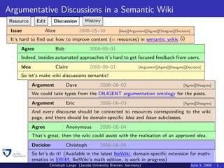 Argumentative Discussions in a Semantic Wiki
 Resource     Edit     Discussion       History

 Issue            Alice              2008–05–30            [Idea][Argument][Agree][Disagree][Decision]

 It’s hard to ﬁnd out how to improve content (= resources) in semantic wikis
     Agree              Bob                2008–05–31
     Indeed, besides automated approaches it’s hard to get focused feedback from users.
     Idea               Claire             2008–06–01                 [Argument][Agree][Disagree][Decision]

     So let’s make wiki discussions semantic!
            Argument          Dave               2008–06–02                                      [Agree][Disagree]

            We could take types from the DILIGENT argumentation ontology for the posts.
            Argument          Eric               2008–06–03                                      [Agree][Disagree]

            And every discourse should be connected to resources corresponding to the wiki
            page, and there should be domain-speciﬁc Idea and Issue subclasses.
            Agree             Anonymous          2008–06–04
            That’s great, then the wiki could assist with the realisation of an approved idea.
            Decision          Christoph          2008–06–05
            So let’s do it! (Available in the latest IkeWiki, domain-speciﬁc extension for math-
            ematics in SWiM, IkeWiki’s math edition, is work in progress)
                     Christoph Lange (Jacobs University Bremen, Germany)                                 June 5, 2008   1
 