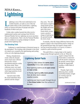 National Oceanic and Atmospheric Administration
                                                                                   U.S. Department of Commerce

NOAA Knows...
Lightning
L
        ightning is one of the most underrated severe          they carry. The soft
        weather hazards, yet ranks as one of the top           hail causes a negative
        weather killers in the United States. Lightning        charge build up near
strikes in America kill about 58 people and injure             the middle and lower
hundreds of others each year.                                  part of the storm
                                                               cloud which, in turn,
   Unlike other weather hazards that often involve
                                                               causes a positive
sophisticated watches and warnings from NOAA’s
                                                               charge to build up on
National Weather Service, lightning can occur anywhere
                                                               the ground beneath
there is a thunderstorm. That’s why the National Weather
                                                               the storm cloud.
Service conducts an on-going campaign to educate
people about lightning risks.                                      Eventually, when the charge difference between the
                                                               negative charge in the cloud and the positive charge on
The Shocking Truth                                             the ground become large, the negative charge starts
      Lightning is a rapid discharge of electrical energy in   moving toward the ground. As it moves, it creates a
the atmosphere. The resulting clap of thunder is the result    conductive path toward the ground.
of a shock wave created by the rapid heating and cooling
                                                                This path follows a zigzag shape as the negative
of the air in the lightning channel.
                                                           charge jumps through segments in the air. When the
   During a thunderstorm,                                                                 negative charge from the
winds within the thunder-                                                                 cloud makes a connection
storm cloud cause collision
                                   Lightning Quick Facts                                  with the positive charge on
between the various                                                                       the ground, current surges
                                   4 Lightning often strikes the same place
precipitation particles within                                                            through the jagged path,
the storm cloud. These               repeatedly if it is a tall, isolated object.         creating a visible flash of
collisions cause very small        4 Most lightning victims are in open areas
                                                                                          lightning.
ice crystals to lose electrons         or near a tree.                                          Thunder, high winds,
while larger particles of soft
                                                                                             darkening skies, rainfall
hail gain electrons.               4   In Florida, lightning kills more people
                                                                                             and brilliant flashes of light
    Upward winds within                than all other storm-related                          are warning signs for
the cloud redistribute these           weather events.                                       lightning strikes.
particles and the charges          4   Lightning can heat its path through the air
                                       to five times hotter than the surface of                         (continued on back)
                                       the sun.
 