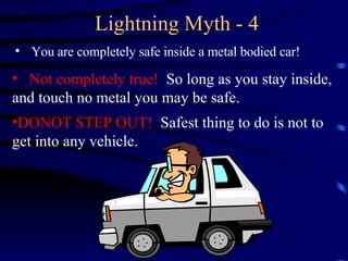 Lightning Myth - 4 You are completely safe inside a metal bodied car! Not completely true!  So long as you stay inside, and touch no metal you may be safe.   DONOT STEP OUT!  Safest thing to do is not to get into any vehicle. 