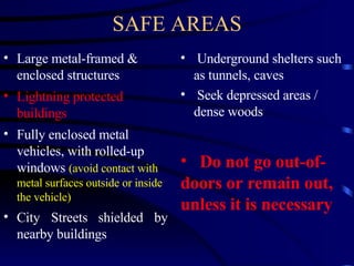SAFE AREAS Large metal-framed & enclosed structures Lightning protected buildings Fully enclosed metal vehicles, with rolled-up windows  (avoid contact with metal surfaces outside or inside the vehicle) City Streets   shielded by nearby buildings Underground shelters such as tunnels, caves Seek depressed areas /  dense woods Do not go out-of-doors or remain out, unless it is necessary 