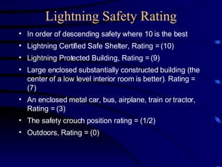 Lightning Safety Rating In order of descending safety where 10 is the best Lightning Certified Safe Shelter, Rating = (10) Lightning Protected Building, Rating = (9) Large enclosed substantially constructed building (the center of a low level interior room is better). Rating = (7) An enclosed metal car, bus, airplane, train or tractor, Rating = (3) The safety crouch position rating = (1/2) Outdoors, Rating = (0) 