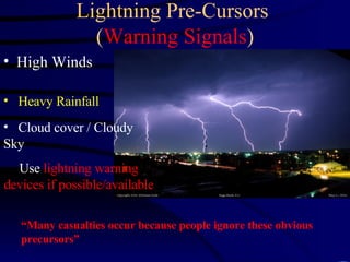 Lightning Pre-Cursors  ( Warning Signals ) High Winds “ Many casualties occur because people ignore these obvious precursors” Heavy Rainfall Cloud cover / Cloudy Sky Use  lightning warning devices if possible/available 
