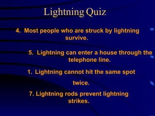 Lightning Quiz 4.  Most people who are struck by lightning survive.  5.  Lightning can enter a house through the telephone line.  Lightning cannot hit the same spot  twice.  7. Lightning rods prevent lightning strikes. 