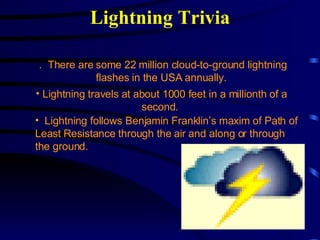 Lightning Trivia .  There are some 22 million cloud-to-ground lightning flashes in the USA annually.   Lightning travels at about 1000 feet in a millionth of a second.  Lightning follows Benjamin Franklin’s maxim of Path of Least Resistance through the air and along or through the ground. 