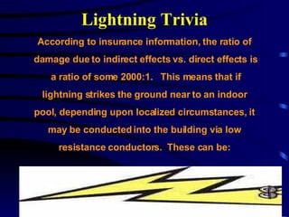 Lightning Trivia According to insurance information, the ratio of  damage due to indirect effects vs. direct effects is a ratio of some 2000:1.  This means that if  lightning strikes the ground near to an indoor  pool, depending upon localized circumstances, it  may be conducted into the building via low  resistance conductors.  These can be:   