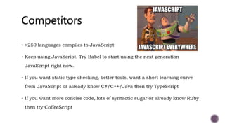  >250 languages compiles to JavaScript
 Keep using JavaScript. Try Babel to start using the next generation
JavaScript right now.
 If you want static type checking, better tools, want a short learning curve
from JavaScript or already know C#/C++/Java then try TypeScript
 If you want more concise code, lots of syntactic sugar or already know Ruby
then try CoffeeScript
 