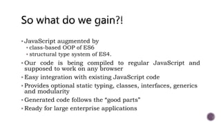  JavaScript augmented by
 class-based OOP of ES6
 structural type system of ES4.
 Our code is being compiled to regular JavaScript and
supposed to work on any browser
 Easy integration with existing JavaScript code
 Provides optional static typing, classes, interfaces, generics
and modularity
 Generated code follows the “good parts”
 Ready for large enterprise applications
 