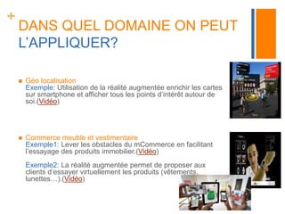 + 
DANS QUEL DOMAINE ON PEUT 
L’APPLIQUER? 
 Géo localisation 
Exemple: Utilisation de la réalité augmentée enrichir les cartes 
sur smartphone et afficher tous les points d’intérêt autour de 
soi.(Vidéo) 
 Commerce meuble et vestimentaire 
Exemple1: Lever les obstacles du mCommerce en facilitant 
l’essayage des produits immobilier.(Vidéo) 
Exemple2: La réalité augmentée permet de proposer aux 
clients d’essayer virtuellement les produits (vêtements, 
lunettes…).(Vidéo) 
 