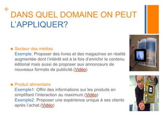 + 
DANS QUEL DOMAINE ON PEUT 
L’APPLIQUER? 
 Secteur des médias 
Exemple: Proposer des livres et des magazines en réalité 
augmentée dont l’intérêt est à la fois d’enrichir le contenu 
éditorial mais aussi de proposer aux annonceurs de 
nouveaux formats de publicité.(Vidéo) 
 Produit alimentaire 
Exemple1: Offrir des informations sur les produits en 
simplifiant l’interaction au maximum.(Vidéo) 
Exemple2: Proposer une expérience unique à ses clients 
après l’achat.(Vidéo) 
 