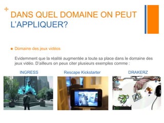 + 
DANS QUEL DOMAINE ON PEUT 
L’APPLIQUER? 
 Domaine des jeux vidéos 
Evidemment que la réalité augmentée a toute sa place dans le domaine des 
jeux vidéo. D’ailleurs on peux citer plusieurs exemples comme : 
INGRESS Rescape Kickstarter DRAKERZ 
 