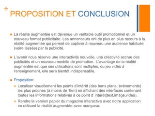 + 
PROPOSITION ET CONCLUSION 
 La réalité augmentée est devenue un véritable outil promotionnel et un 
nouveau format publicitaire. Les annonceurs ont de plus en plus recours à la 
réalité augmentée qui permet de captiver à nouveau une audience habituée 
(voire lassée) par la publicité. 
 L’avenir nous réserve une interactivité nouvelle, une créativité accrue des 
publicités et un nouveau modèle de promotion. L’avantage de la réalité 
augmentée est que ses utilisations sont multiples, du jeu vidéo à 
l’enseignement, elle sera bientôt indispensable. 
 Proposition: 
 Localiser visuellement les points d’intérêt (des bons plans, évènements) 
les plus proches (à moins de 1km) en affichant des interfaces contenant 
toutes les informations relatives à ce point d’ intérêt(text,image,video). 
 Rendre la version papier du magazine interactive avec notre application 
en utilisant la réalité augmentée avec marqueur. 
 
