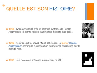 + 
QUELLE EST SON HISTOIRE? 
 1968 : Ivan Sutherland crée le premier système de Réalité 
Augmentée (le terme Réalité Augmentée n’existe pas déjà). 
 1992 : Tom Caudell et David Mizell définissent le terme "Réalité 
Augmentée" comme la superposition de matériel informatisé sur le 
monde réel. 
 1996 : Jun Rekimoto présente les marqueurs 2D. 
 