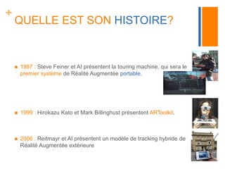 + 
QUELLE EST SON HISTOIRE? 
 1997 : Steve Feiner et AI présentent la touring machine, qui sera le 
premier système de Réalité Augmentée portable. 
 1999 : Hirokazu Kato et Mark Billinghust présentent ARToolkit. 
 2006 : Reitmayr et AI présentent un modèle de tracking hybride de 
Réalité Augmentée extérieure 
 