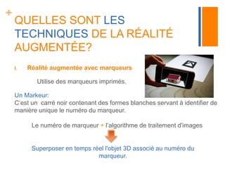 + 
QUELLES SONT LES 
TECHNIQUES DE LA RÉALITÉ 
AUGMENTÉE? 
I. Réalité augmentée avec marqueurs 
Utilise des marqueurs imprimés. 
Un Markeur: 
C‘est un carré noir contenant des formes blanches servant à identifier de 
manière unique le numéro du marqueur. 
Le numéro de marqueur + l’algorithme de traitement d'images 
Superposer en temps réel l'objet 3D associé au numéro du 
marqueur. 
 
