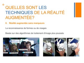 + 
QUELLES SONT LES 
TECHNIQUES DE LA RÉALITÉ 
AUGMENTÉE? 
II. Réalité augmentée sans marqueurs 
La reconnaissance de formes ou de visages 
Basée sur des algorithmes de traitement d'image plus poussés 
 