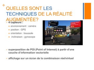 + 
QUELLES SONT LES 
TECHNIQUES DE LA RÉALITÉ 
AUGMENTÉE? 
 4 capteurs : 
 environnement : caméra 
 position : GPS 
 orientation : boussole 
 inclinaison : gyroscope 
 superposition de POI (Point of Interest) à partir d’une 
couche d’information vectorielle 
 affichage sur un écran de la combinaison réel/virtuel 
 