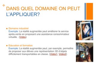 + 
DANS QUEL DOMAINE ON PEUT 
L’APPLIQUER? 
 Domaine industriel 
Exemple: La réalité augmentée peut améliorer le service 
après-vente en proposant une assistance consommateur 
virtuelle. (Vidéo) 
 Education et formation 
Exemple: La réalité augmentée peut, par exemple, permettre 
de proposer aux élèves une représentation 3D d’objets 
difficilement transportables en classe. (Vidéo1, Vidéo2) 
 