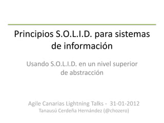 Principios S.O.L.I.D. para sistemas
         de información
   Usando S.O.L.I.D. en un nivel superior
             de abstracción



   Agile Canarias Lightning Talks - 31-01-2012
       Tanausú Cerdeña Hernández (@chozero)
 