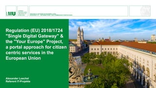 Alexander Loechel
Referent IT-Projekte
Regulation (EU) 2018/1724
"Single Digital Gateway" &
the "Your Europe" Project,
a portal approach for citizen
centric services in the
European Union
ZENTRALE UNIVERSITÄTSVERWALTUNG
DEZERNAT VI – INFORMATIONS- UND KOMMUNIKATIONSTECHNIK
 